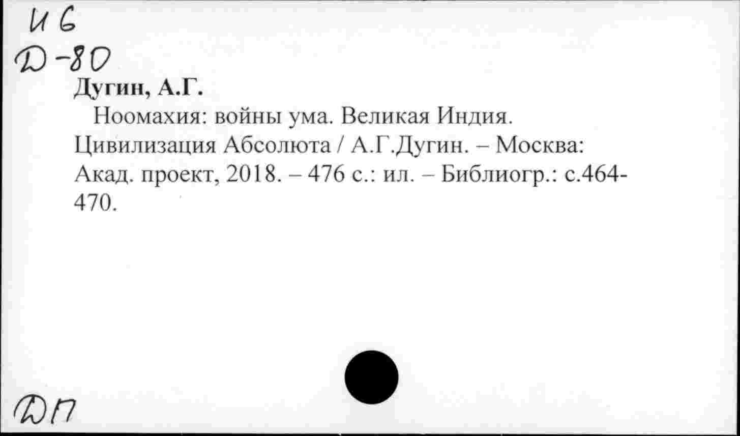 ﻿\аС>
Дугин, А.Г.
Ноомахия: войны ума. Великая Индия.
Цивилизация Абсолюта / А.Г.Дугин. - Москва: Акад, проект, 2018. - 476 с.: ил. - Библиогр.: с.464-470.
